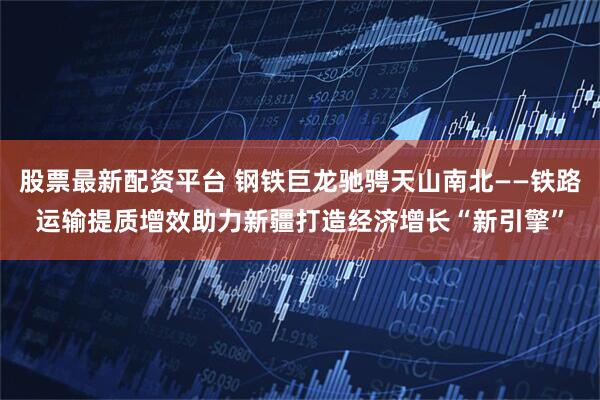 股票最新配资平台 钢铁巨龙驰骋天山南北——铁路运输提质增效助力新疆打造经济增长“新引擎”