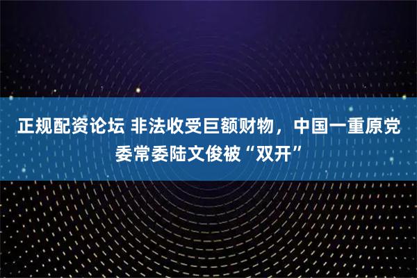 正规配资论坛 非法收受巨额财物，中国一重原党委常委陆文俊被“双开”