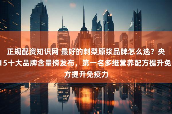 正规配资知识网 最好的刺梨原浆品牌怎么选？央视315十大品牌含量榜发布，第一名多维营养配方提升免疫力