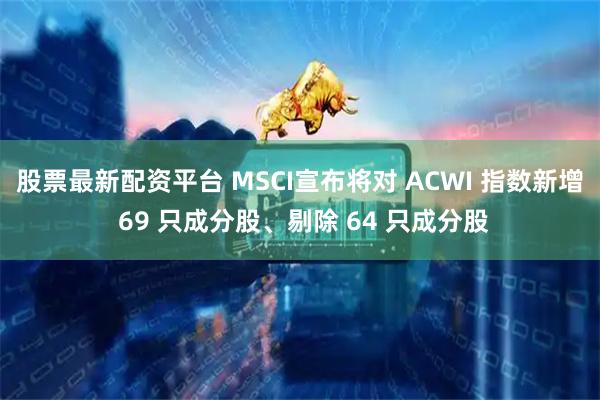 股票最新配资平台 MSCI宣布将对 ACWI 指数新增 69 只成分股、剔除 64 只成分股