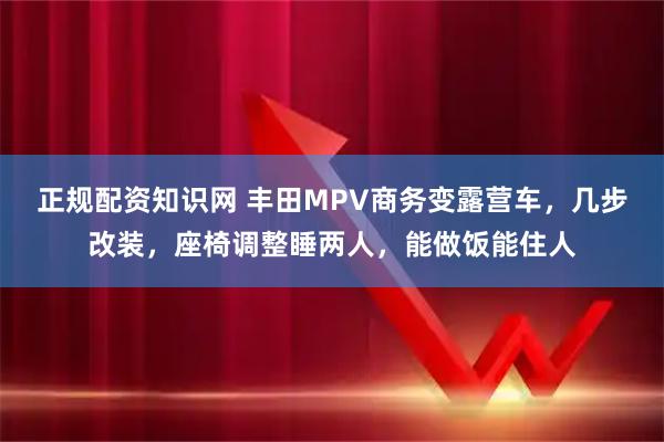 正规配资知识网 丰田MPV商务变露营车，几步改装，座椅调整睡两人，能做饭能住人