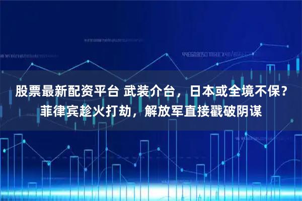 股票最新配资平台 武装介台，日本或全境不保？菲律宾趁火打劫，解放军直接戳破阴谋