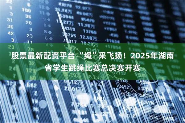 股票最新配资平台 “绳”采飞扬！2025年湖南省学生跳绳比赛总决赛开赛