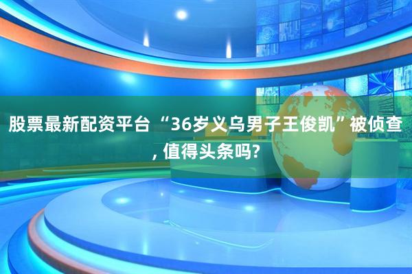 股票最新配资平台 “36岁义乌男子王俊凯”被侦查, 值得头条吗?