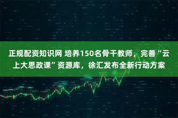 正规配资知识网 培养150名骨干教师，完善“云上大思政课”资源库，徐汇发布全新行动方案