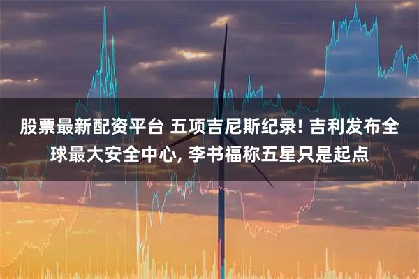 股票最新配资平台 五项吉尼斯纪录! 吉利发布全球最大安全中心, 李书福称五星只是起点