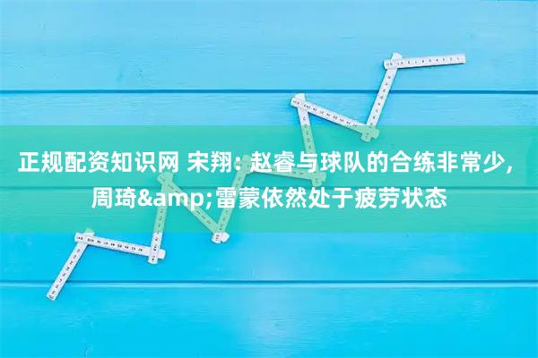 正规配资知识网 宋翔: 赵睿与球队的合练非常少, 周琦&雷蒙依然处于疲劳状态