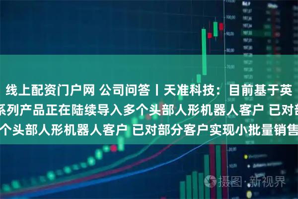 线上配资门户网 公司问答丨天准科技：目前基于英伟达Thor的星智007系列产品正在陆续导入多个头部人形机器人客户 已对部分客户实现小批量销售