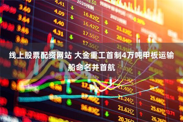 线上股票配资网站 大金重工首制4万吨甲板运输船命名并首航