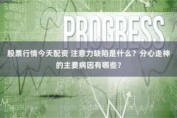股票行情今天配资 注意力缺陷是什么？分心走神的主要病因有哪些？