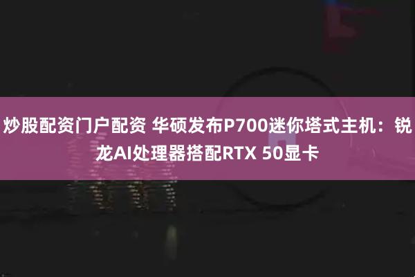 炒股配资门户配资 华硕发布P700迷你塔式主机：锐龙AI处理器搭配RTX 50显卡