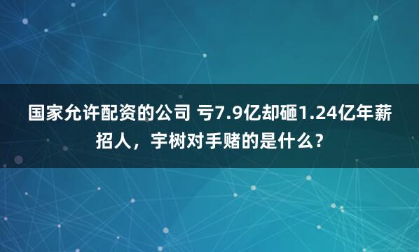 国家允许配资的公司 亏7.9亿却砸1.24亿年薪招人，宇树对手赌的是什么？