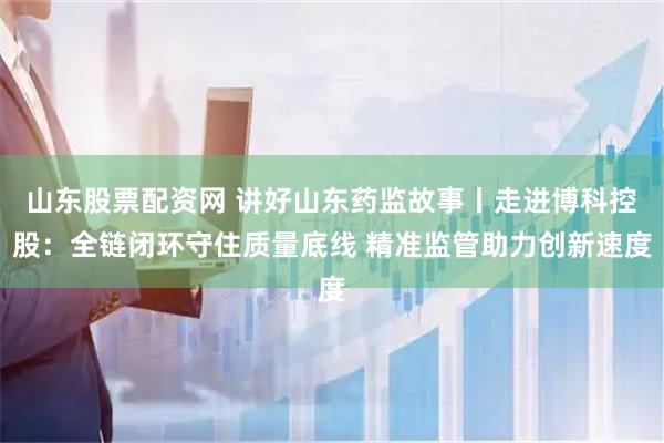 山东股票配资网 讲好山东药监故事丨走进博科控股：全链闭环守住质量底线 精准监管助力创新速度