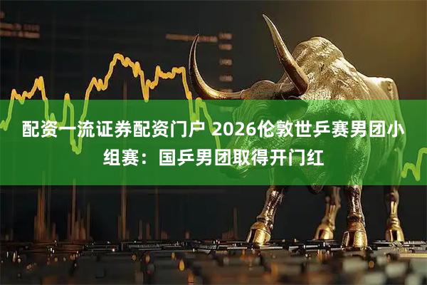 配资一流证券配资门户 2026伦敦世乒赛男团小组赛：国乒男团取得开门红