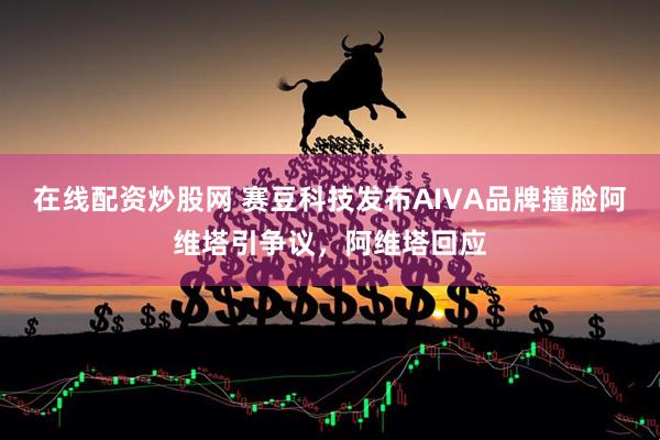 在线配资炒股网 赛豆科技发布AIVA品牌撞脸阿维塔引争议，阿维塔回应