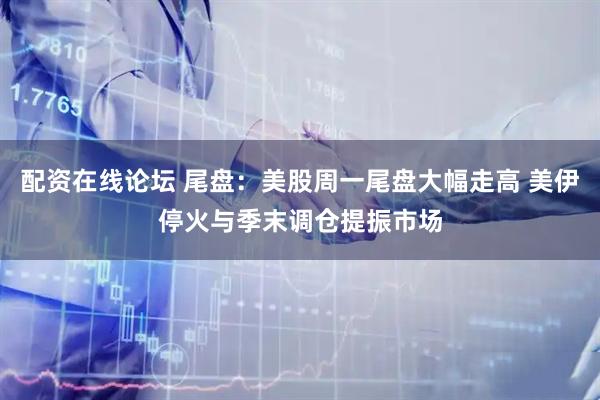 配资在线论坛 尾盘:美股周一尾盘大幅走高 美伊停火与季末调仓提振市场