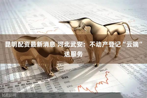 昆明配资最新消息 河北武安:不动产登记“云端”送服务