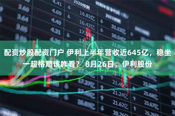 配资炒股配资门户 伊利上半年营收近645亿，稳坐一超格局该咋看？ 8月26日，伊利股份