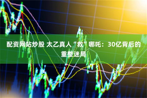 配资网站炒股 太乙真人“救”哪吒：30亿背后的重整迷局