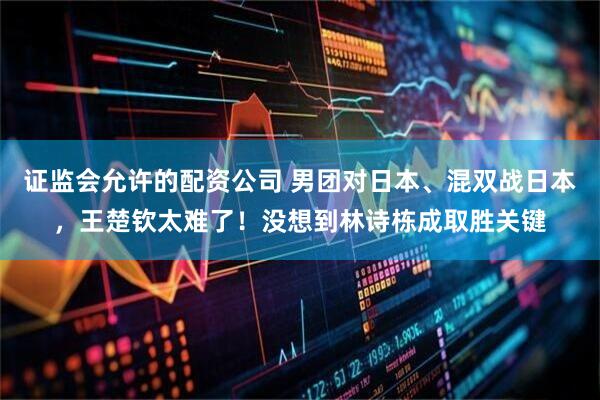 证监会允许的配资公司 男团对日本、混双战日本，王楚钦太难了！没想到林诗栋成取胜关键