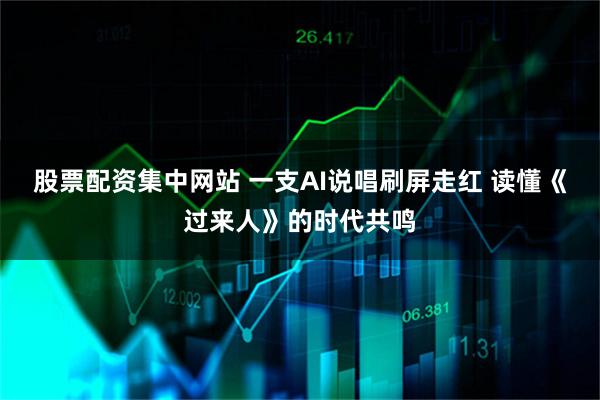 股票配资集中网站 一支AI说唱刷屏走红 读懂《过来人》的时代共鸣